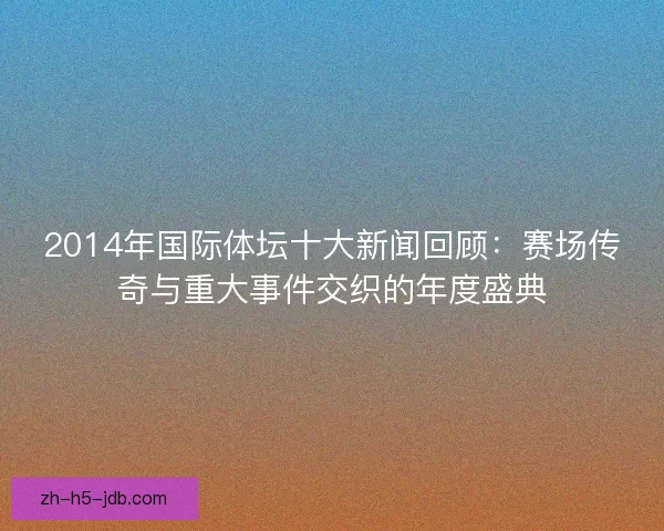 2014年国际体坛十大新闻回顾：赛场传奇与重大事件交织的年度盛典