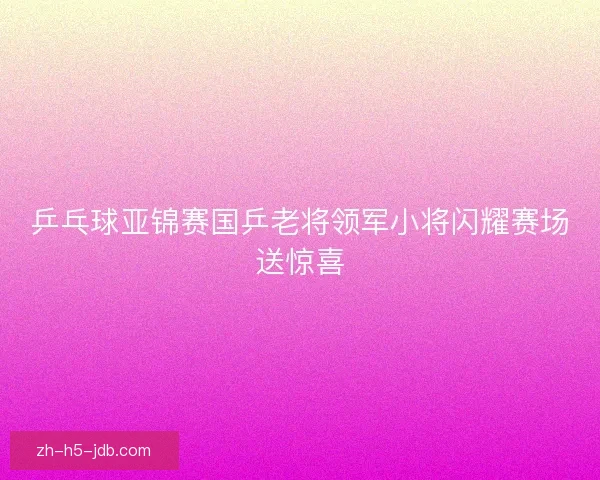 乒乓球亚锦赛国乒老将领军小将闪耀赛场送惊喜